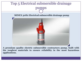 Top 5 Electrical submersible drainage
                      pumps
          MINEX 50Hz Electrical submersible drainage pump




A premium quality electric submersible contractors pump, built with
the toughest materials to ensure reliability in the most hazardous
applications.
 