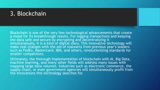 3. Blockchain
Blockchain is one of the very few technological advancements that create
a mood for its breakthrough results. For logging transactions and keeping
the data safe and secure by encrypting and decentralizing it
simultaneously, it is a kind of digital diary. This innovative technology will
make real changes with the aid of stalwarts from previous year’s leaders
such as FedEx, Mastercard, IBM, and others, revolutionizing standards for
smaller competitors.
Ultimately, the thorough implementation of blockchain with AI, Big Data,
machine learning, and many other fields will address many issues with
mapping large data volumes. Industries such as electronic commerce, the
supply chain, or even government agencies will simultaneously profit from
the innovations this technology searches for.
 