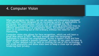 4. Computer Vision
When we progress into 2021, we can see apps and innovations equipped
with Machine Vision designed for an increasing variety of applications. In
particular, how autonomous vehicles visit and manage the risk is
significant. Computer vision cameras may be used by production lines to
monitor defective items or equipment faults. Surveillance cameras can
alert us to something out of the ordinary, without the need for 24/7
monitoring.
Computer vision also allows for face recognition, which we will learn a
great deal about in 2021. We have already seen the technology’s
usefulness in handling our smartphones’ access in Apple’s Face and how
Dubai Airport enables a smooth customer journey. As use cases increase in
2021, further debates will be held on limiting the use of this technology. It
will erode anonymity and allow state laws to keep a close eye on people,
hindering their privacy.
 