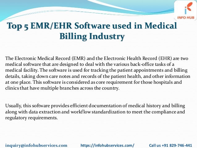 inquiry@infohubservices.com https://infohubservices.com/ Call us +91 829-746-441
Top 5 EMR/EHR Software used in Medical
Billing Industry
The Electronic Medical Record (EMR) and the Electronic Health Record (EHR) are two
medical software that are designed to deal with the various back-office tasks of a
medical facility. The software is used for tracking the patient appointments and billing
details, taking down care notes and records of the patient health, and other information
at one place. This software is considered as core requirement for those hospitals and
clinics that have multiple branches across the country.
Usually, this software provides efficient documentation of medical history and billing
along with data extraction and workflow standardization to meet the compliance and
regulatory requirements.
 