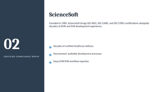 02
C E R T I F I E D C O M P L I A N C E D E P T H
ScienceSoft
Founded in 1989, ScienceSoft brings ISO 9001, ISO 13485, and ISO 27001 certifications alongside
decades of EMR and EHR development experience.
Decades of certified healthcare delivery
Documented, auditable development processes
Deep EMR/EHR workflow expertise
 