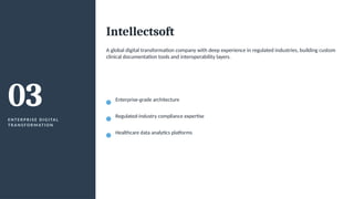 03
E N T E R P R I S E D I G I TA L
T R A N S F O R M AT I O N
Intellectsoft
A global digital transformation company with deep experience in regulated industries, building custom
clinical documentation tools and interoperability layers.
Enterprise-grade architecture
Regulated-industry compliance expertise
Healthcare data analytics platforms
 