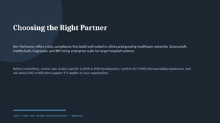 Choosing the Right Partner
Dev Technosys offers a fast, compliance-first build well suited to clinics and growing healthcare networks. ScienceSoft,
Intellectsoft, Cognizant, and IBM bring enterprise scale for larger hospital systems.
Before committing, review case studies specific to EMR or EHR development, confirm HL7/FHIR interoperability experience, and
ask about ONC certification support if it applies to your organization.
T O P 5 E M R S O F T WA R E D E V E L O P M E N T — D E N V E R
 
