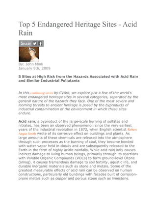 Top 5 Endangered Heritage Sites - Acid
Rain
By: John Mink
January 9th, 2009
5 Sites at High Risk from the Hazards Associated with Acid Rain
and Similar Industrial Pollutants
In this continuing series by CyArk, we explore just a few of the world's
most endangered heritage sites in several categories, separated by the
general nature of the hazards they face. One of the most severe and
looming threats to ancient heritage is posed by the byproducts of
industrial contamination of the environment in which these sites
endure.
Acid rain, a byproduct of the large-scale burning of sulfates and
nitrates, has been an observed phenomenon since the very earliest
years of the industrial revolution in 1872, when English scientist Robert
Angus Smith wrote of its corrosive effect on buildings and plants. As
large amounts of these chemicals are released into the atmosphere
through such processes as the burning of coal, they become bonded
with water vapor held in clouds and are subsequently released to the
Earth in the form of highly acidic rainfalls. While acid rain only causes
indirect damage to living human beings, primarily through its reactions
with Volatile Organic Compounds (VOCs) to form ground-level Ozone
(smog), it causes tremendous damage to soil fertility, aquatic life, and
durable inorganic materials such as stone and metals. Some of the
greatest measurable effects of acid rain can be observed on human
constructions, particularly old buildings with facades built of corrosion-
prone metals such as copper and porous stone such as limestone.
 