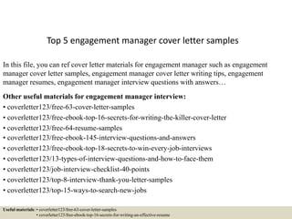 Top 5 engagement manager cover letter samples
In this file, you can ref cover letter materials for engagement manager such as engagement
manager cover letter samples, engagement manager cover letter writing tips, engagement
manager resumes, engagement manager interview questions with answers…
Other useful materials for engagement manager interview:
• coverletter123/free-63-cover-letter-samples
• coverletter123/free-ebook-top-16-secrets-for-writing-the-killer-cover-letter
• coverletter123/free-64-resume-samples
• coverletter123/free-ebook-145-interview-questions-and-answers
• coverletter123/free-ebook-top-18-secrets-to-win-every-job-interviews
• coverletter123/13-types-of-interview-questions-and-how-to-face-them
• coverletter123/job-interview-checklist-40-points
• coverletter123/top-8-interview-thank-you-letter-samples
• coverletter123/top-15-ways-to-search-new-jobs
Useful materials: • coverletter123/free-63-cover-letter-samples
• coverletter123/free-ebook-top-16-secrets-for-writing-an-effective-resume
 