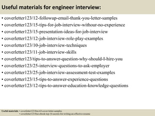 Useful materials for engineer interview:
• coverletter123/12-followup-email-thank-you-letter-samples
• coverletter123/15-tips-for-job-interview-withour-no-experience
• coverletter123/15-presentation-ideas-for-job-interview
• coverletter123/12-job-interview-role-play-examples
• coverletter123/10-job-interview-techniques
• coverletter123/11-job-interview-skills
• coverletter123/tips-to-answer-question-why-should-I-hire-you
• coverletter123/25-interview-questions-to-ask-employer
• coverletter123/25-job-interview-assessment-test-examples
• coverletter123/15-tips-to-answer-experience-questions
• coverletter123/12-tips-to-answer-education-knowledge-questions
Useful materials: • coverletter123/free-63-cover-letter-samples
• coverletter123/free-ebook-top-16-secrets-for-writing-an-effective-resume
 