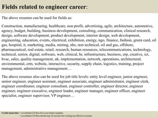 Fields related to engineer career:
The above resumes can be used for fields as:
Construction, manufacturing, healthcare, non profit, advertising, agile, architecture, automotive,
agency, budget, building, business development, consulting, communication, clinical research,
design, software development, product development, interior design, web development,
engineering, education, events, electrical, exhibition, energy, ngo, finance, fashion, green card, oil
gas, hospital, it, marketing, media, mining, nhs, non technical, oil and gas, offshore,
pharmaceutical, real estate, retail, research, human resources, telecommunications, technology,
technical, senior, digital, software, web, clinical, hr, infrastructure, business, erp, creative, ict,
hvac, sales, quality management, uk, implementation, network, operations, architectural,
environmental, crm, website, interactive, security, supply chain, logistics, training, project
management, administrative management…
The above resumes also can be used for job title levels: entry level engineer, junior engineer,
senior engineer, engineer assistant, engineer associate, engineer administrator, engineer clerk,
engineer coordinator, engineer consultant, engineer controller, engineer director, engineer
engineer, engineer executive, engineer leader, engineer manager, engineer officer, engineer
specialist, engineer supervisor, VP engineer…
Useful materials: • coverletter123/free-63-cover-letter-samples
• coverletter123/free-ebook-top-16-secrets-for-writing-an-effective-resume
 