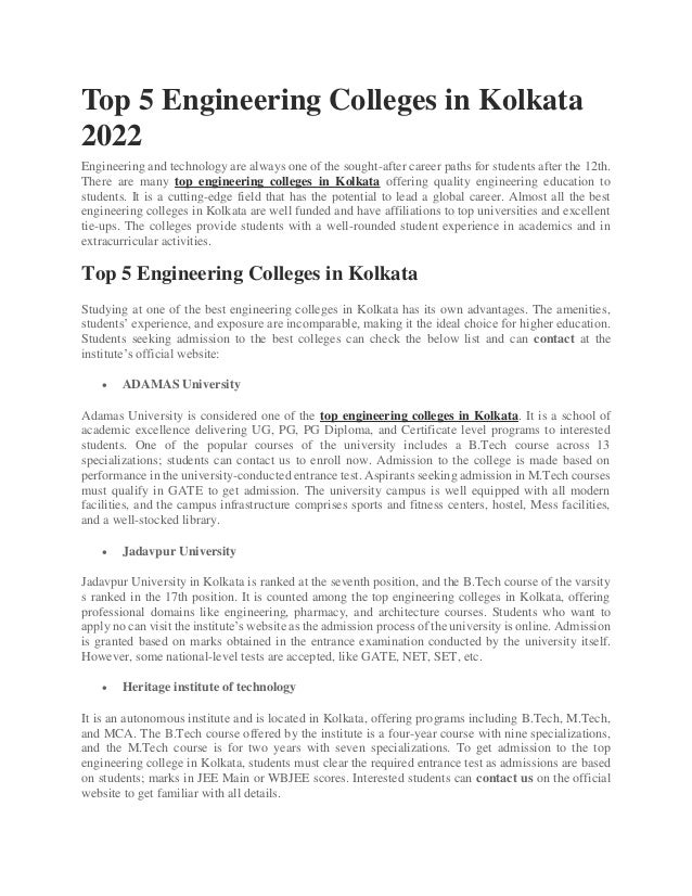 Top 5 Engineering Colleges in Kolkata
2022
Engineering and technology are always one of the sought-after career paths for students after the 12th.
There are many top engineering colleges in Kolkata offering quality engineering education to
students. It is a cutting-edge field that has the potential to lead a global career. Almost all the best
engineering colleges in Kolkata are well funded and have affiliations to top universities and excellent
tie-ups. The colleges provide students with a well-rounded student experience in academics and in
extracurricular activities.
Top 5 Engineering Colleges in Kolkata
Studying at one of the best engineering colleges in Kolkata has its own advantages. The amenities,
students’ experience, and exposure are incomparable, making it the ideal choice for higher education.
Students seeking admission to the best colleges can check the below list and can contact at the
institute’s official website:
 ADAMAS University
Adamas University is considered one of the top engineering colleges in Kolkata. It is a school of
academic excellence delivering UG, PG, PG Diploma, and Certificate level programs to interested
students. One of the popular courses of the university includes a B.Tech course across 13
specializations; students can contact us to enroll now. Admission to the college is made based on
performance in the university-conducted entrance test. Aspirants seeking admission in M.Tech courses
must qualify in GATE to get admission. The university campus is well equipped with all modern
facilities, and the campus infrastructure comprises sports and fitness centers, hostel, Mess facilities,
and a well-stocked library.
 Jadavpur University
Jadavpur University in Kolkata is ranked at the seventh position, and the B.Tech course of the varsity
s ranked in the 17th position. It is counted among the top engineering colleges in Kolkata, offering
professional domains like engineering, pharmacy, and architecture courses. Students who want to
apply no can visit the institute’s website as the admission process of the university is online. Admission
is granted based on marks obtained in the entrance examination conducted by the university itself.
However, some national-level tests are accepted, like GATE, NET, SET, etc.
 Heritage institute of technology
It is an autonomous institute and is located in Kolkata, offering programs including B.Tech, M.Tech,
and MCA. The B.Tech course offered by the institute is a four-year course with nine specializations,
and the M.Tech course is for two years with seven specializations. To get admission to the top
engineering college in Kolkata, students must clear the required entrance test as admissions are based
on students; marks in JEE Main or WBJEE scores. Interested students can contact us on the official
website to get familiar with all details.
 