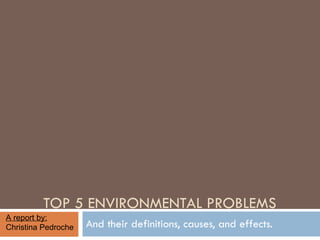 TOP 5 ENVIRONMENTAL PROBLEMS And their definitions, causes, and effects. A report by:  Christina Pedroche 