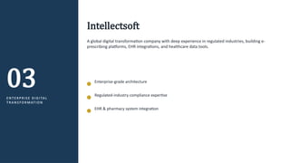 03
E N T E R P R I S E D I G I TA L
T R A N S F O R M AT I O N
Intellectsoft
A global digital transformation company with deep experience in regulated industries, building e-
prescribing platforms, EHR integrations, and healthcare data tools.
Enterprise-grade architecture
Regulated-industry compliance expertise
EHR & pharmacy system integration
 