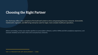 Choosing the Right Partner
Dev Technosys offers a fast, compliance-first build well suited to clinics and growing pharmacy networks. ScienceSoft,
Intellectsoft, Cognizant, and IBM bring enterprise scale for larger, more complex healthcare operations.
Before committing, review case studies specific to e-prescription software, confirm HIPAA and DEA compliance experience, and
evaluate reliability across both urban and rural pharmacy networks.
T O P 5 E - P R E S C R I P T I O N A P P D E V E L O P M E N T — I O WA
 