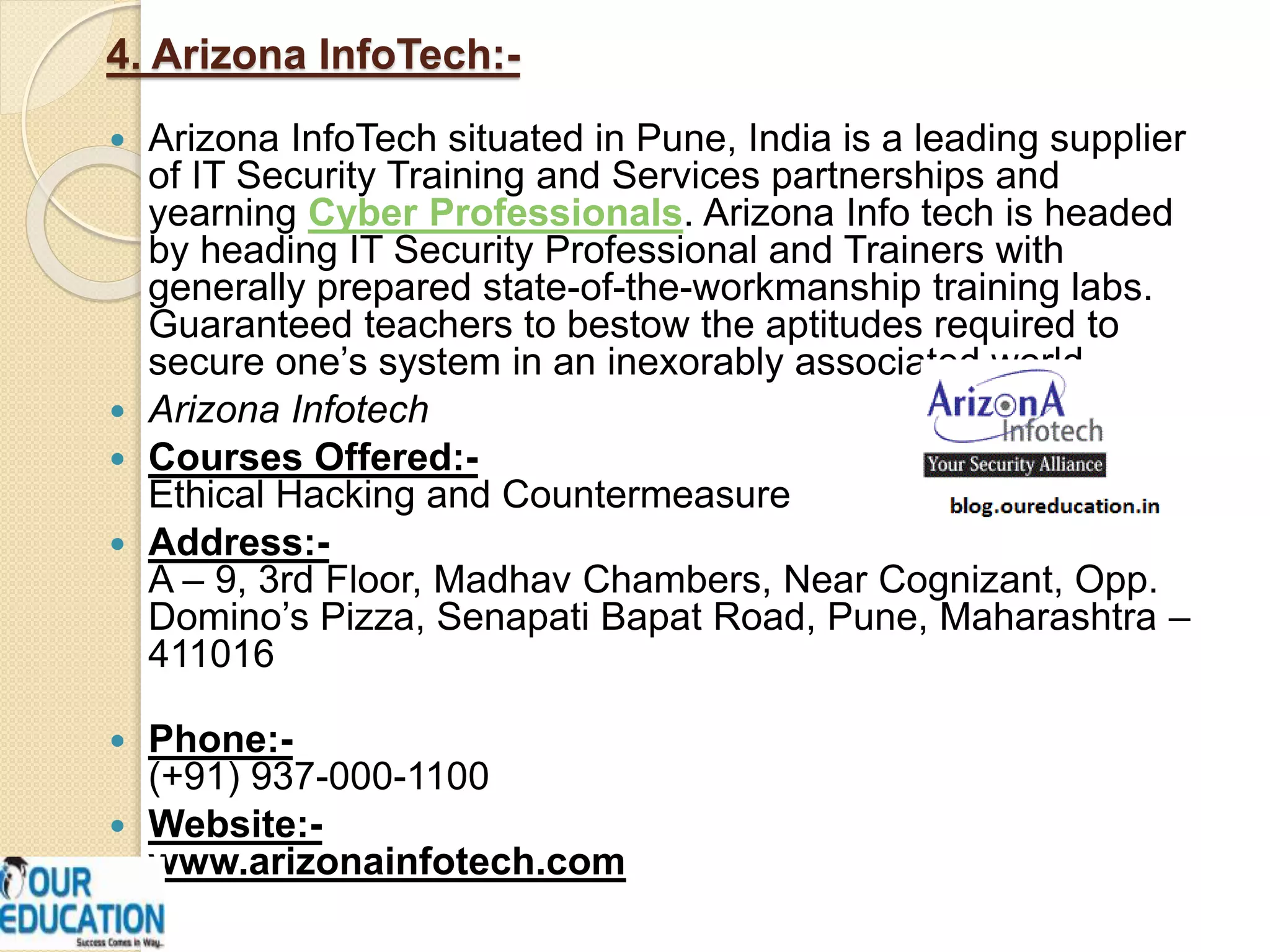 4. Arizona InfoTech:-
 Arizona InfoTech situated in Pune, India is a leading supplier
of IT Security Training and Services partnerships and
yearning Cyber Professionals. Arizona Info tech is headed
by heading IT Security Professional and Trainers with
generally prepared state-of-the-workmanship training labs.
Guaranteed teachers to bestow the aptitudes required to
secure one’s system in an inexorably associated world.
 Arizona Infotech
 Courses Offered:-
Ethical Hacking and Countermeasure
 Address:-
A – 9, 3rd Floor, Madhav Chambers, Near Cognizant, Opp.
Domino’s Pizza, Senapati Bapat Road, Pune, Maharashtra –
411016
 Phone:-
(+91) 937-000-1100
 Website:-
www.arizonainfotech.com
 