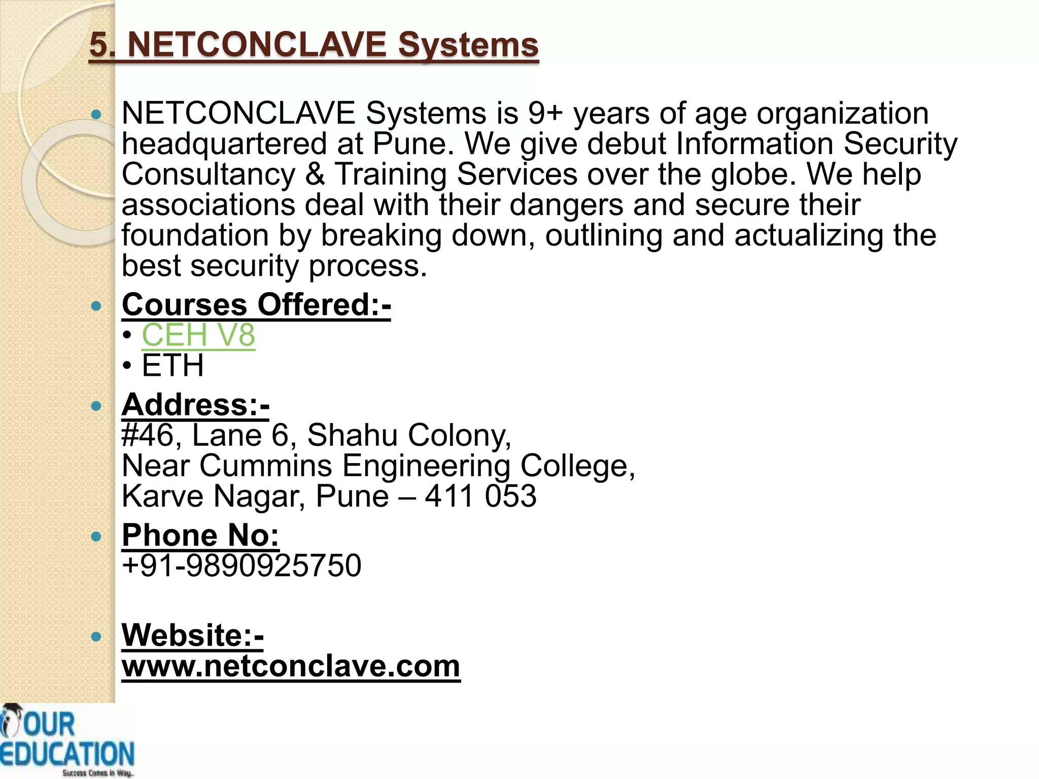 5. NETCONCLAVE Systems
 NETCONCLAVE Systems is 9+ years of age organization
headquartered at Pune. We give debut Information Security
Consultancy & Training Services over the globe. We help
associations deal with their dangers and secure their
foundation by breaking down, outlining and actualizing the
best security process.
 Courses Offered:-
• CEH V8
• ETH
 Address:-
#46, Lane 6, Shahu Colony,
Near Cummins Engineering College,
Karve Nagar, Pune – 411 053
 Phone No:
+91-9890925750
 Website:-
www.netconclave.com
 