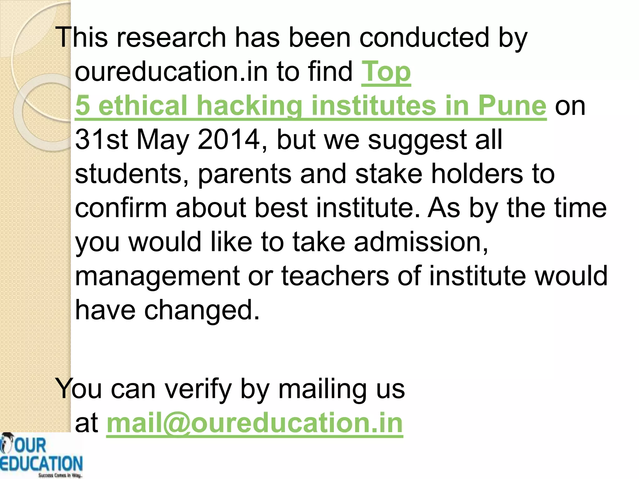 This research has been conducted by
oureducation.in to find Top
5 ethical hacking institutes in Pune on
31st May 2014, but we suggest all
students, parents and stake holders to
confirm about best institute. As by the time
you would like to take admission,
management or teachers of institute would
have changed.
You can verify by mailing us
at mail@oureducation.in
 