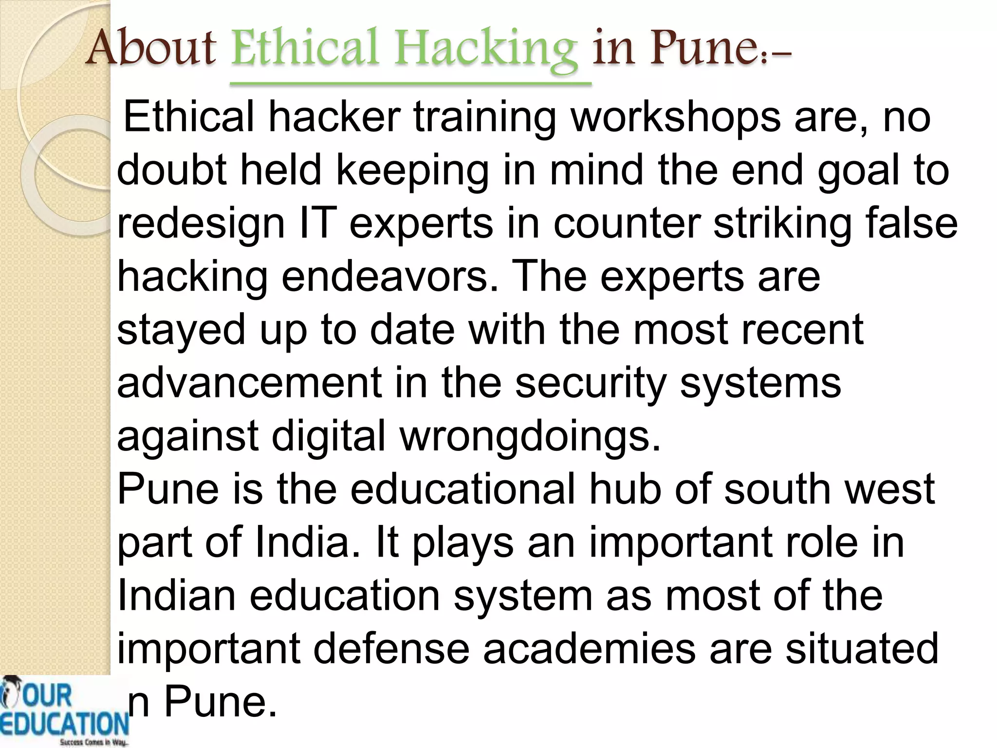 About Ethical Hacking in Pune:-
Ethical hacker training workshops are, no
doubt held keeping in mind the end goal to
redesign IT experts in counter striking false
hacking endeavors. The experts are
stayed up to date with the most recent
advancement in the security systems
against digital wrongdoings.
Pune is the educational hub of south west
part of India. It plays an important role in
Indian education system as most of the
important defense academies are situated
in Pune.
 
