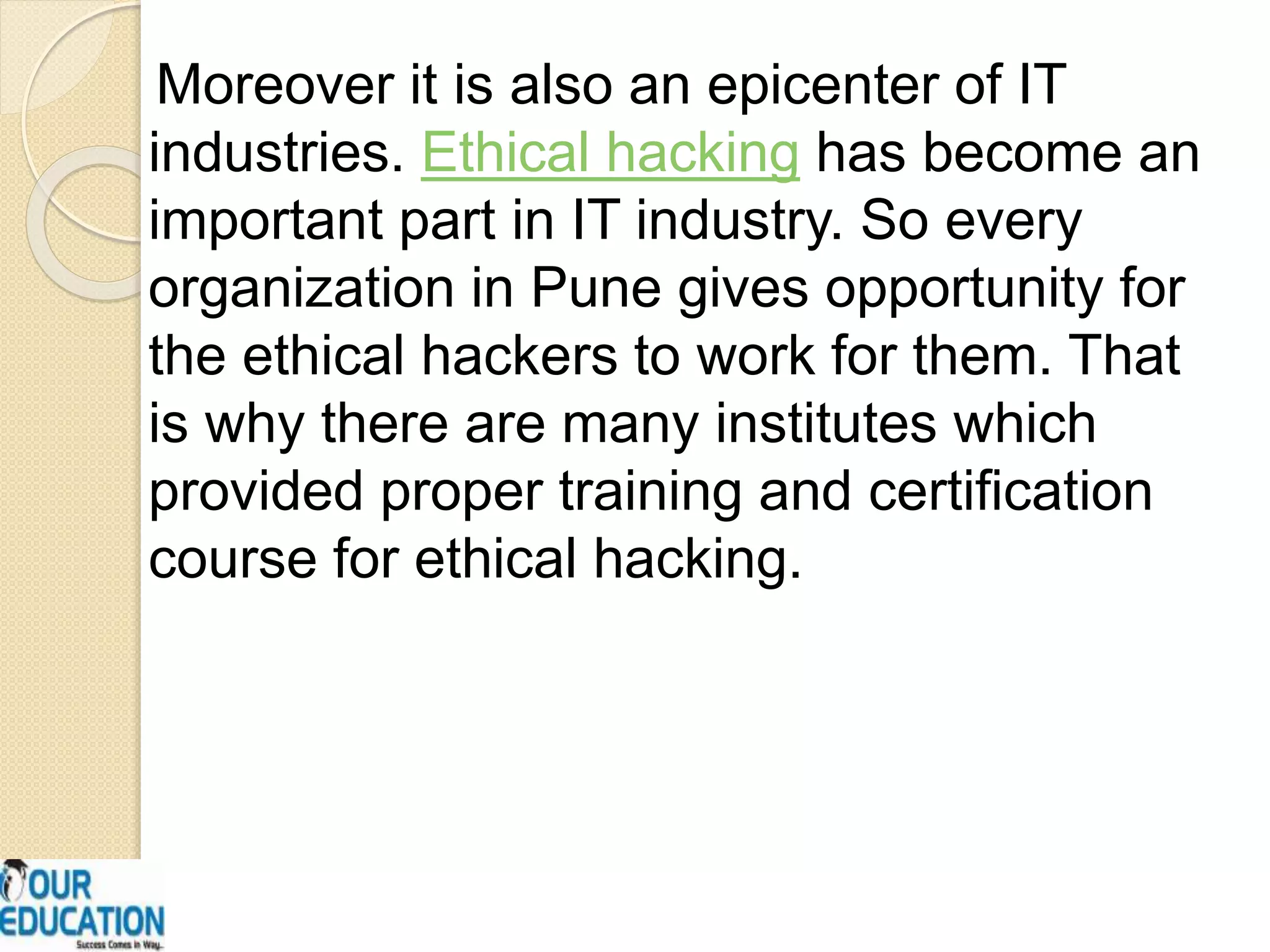 Moreover it is also an epicenter of IT
industries. Ethical hacking has become an
important part in IT industry. So every
organization in Pune gives opportunity for
the ethical hackers to work for them. That
is why there are many institutes which
provided proper training and certification
course for ethical hacking.
 