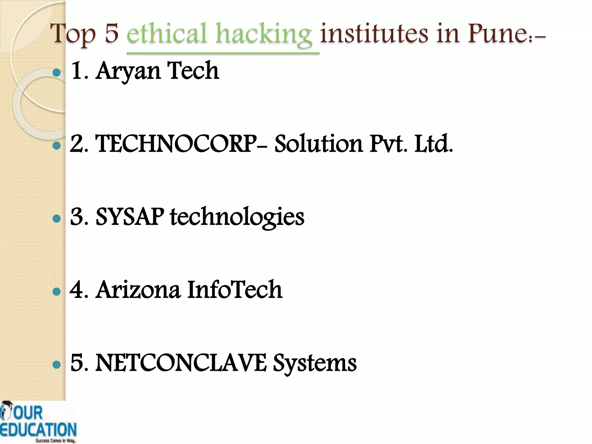Top 5 ethical hacking institutes in Pune:-
 1. Aryan Tech
 2. TECHNOCORP- Solution Pvt. Ltd.
 3. SYSAP technologies
 4. Arizona InfoTech
 5. NETCONCLAVE Systems
 