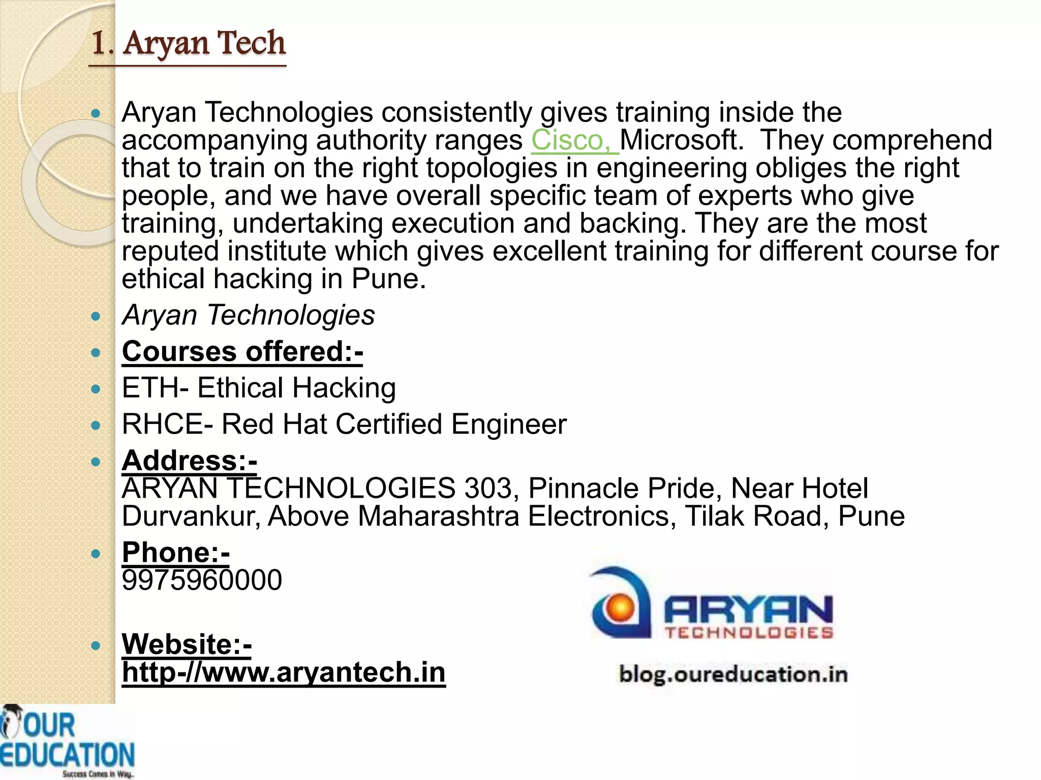 1. Aryan Tech
 Aryan Technologies consistently gives training inside the
accompanying authority ranges Cisco, Microsoft. They comprehend
that to train on the right topologies in engineering obliges the right
people, and we have overall specific team of experts who give
training, undertaking execution and backing. They are the most
reputed institute which gives excellent training for different course for
ethical hacking in Pune.
 Aryan Technologies
 Courses offered:-
 ETH- Ethical Hacking
 RHCE- Red Hat Certified Engineer
 Address:-
ARYAN TECHNOLOGIES 303, Pinnacle Pride, Near Hotel
Durvankur, Above Maharashtra Electronics, Tilak Road, Pune
 Phone:-
9975960000
 Website:-
http-//www.aryantech.in
 