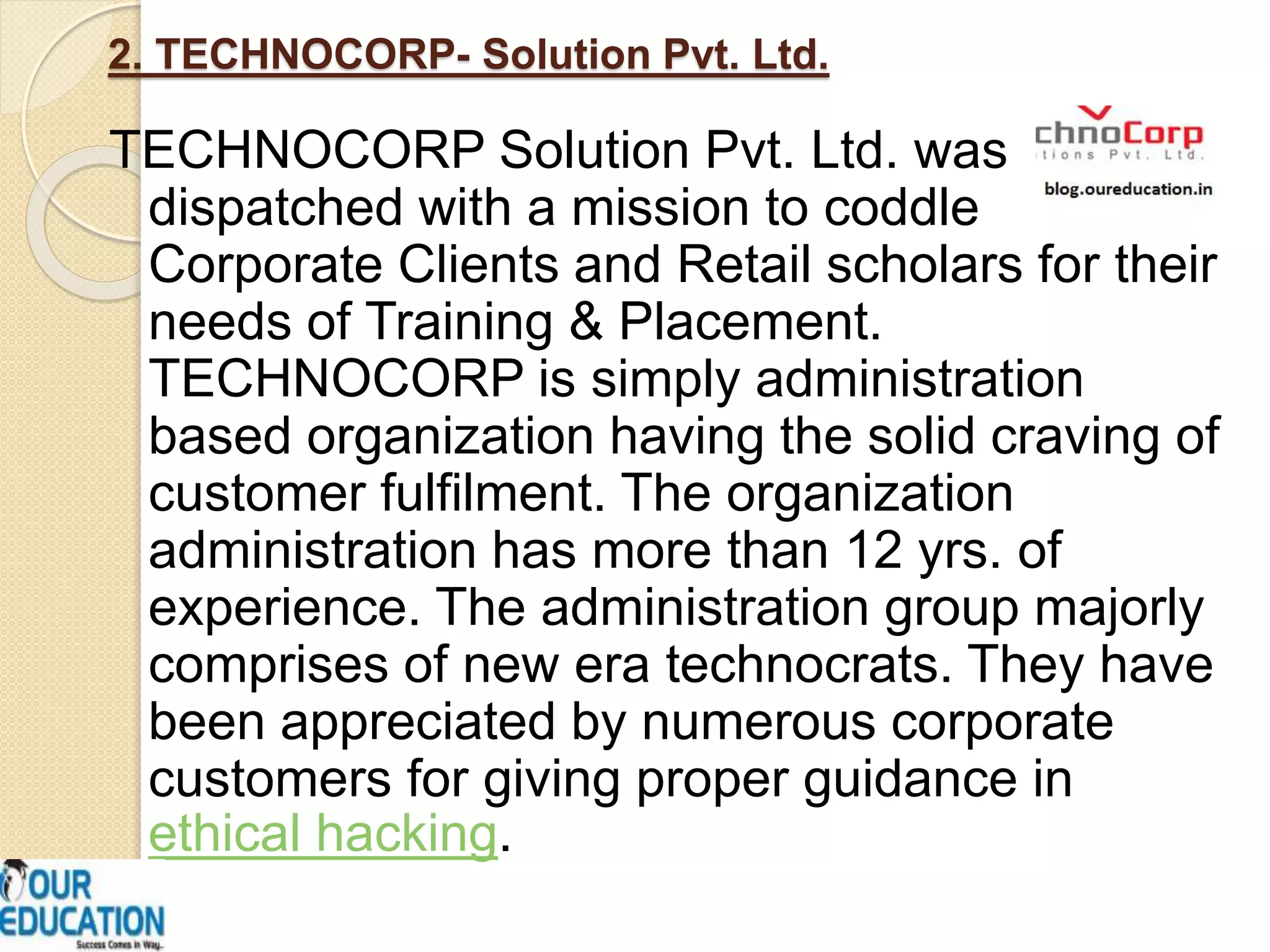 2. TECHNOCORP- Solution Pvt. Ltd.
TECHNOCORP Solution Pvt. Ltd. was
dispatched with a mission to coddle
Corporate Clients and Retail scholars for their
needs of Training & Placement.
TECHNOCORP is simply administration
based organization having the solid craving of
customer fulfilment. The organization
administration has more than 12 yrs. of
experience. The administration group majorly
comprises of new era technocrats. They have
been appreciated by numerous corporate
customers for giving proper guidance in
ethical hacking.
 