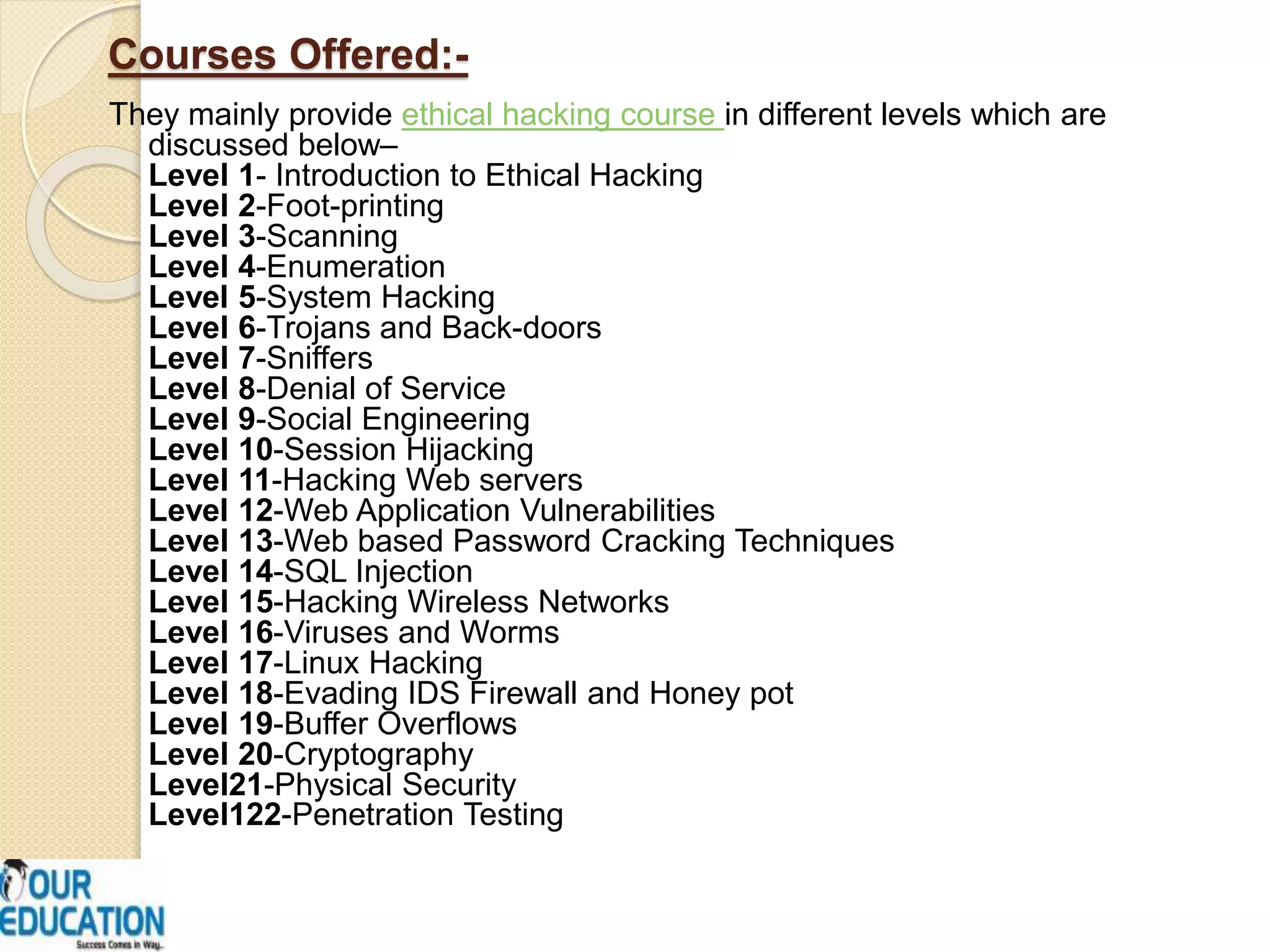 Courses Offered:-
They mainly provide ethical hacking course in different levels which are
discussed below–
Level 1- Introduction to Ethical Hacking
Level 2-Foot-printing
Level 3-Scanning
Level 4-Enumeration
Level 5-System Hacking
Level 6-Trojans and Back-doors
Level 7-Sniffers
Level 8-Denial of Service
Level 9-Social Engineering
Level 10-Session Hijacking
Level 11-Hacking Web servers
Level 12-Web Application Vulnerabilities
Level 13-Web based Password Cracking Techniques
Level 14-SQL Injection
Level 15-Hacking Wireless Networks
Level 16-Viruses and Worms
Level 17-Linux Hacking
Level 18-Evading IDS Firewall and Honey pot
Level 19-Buffer Overflows
Level 20-Cryptography
Level21-Physical Security
Level122-Penetration Testing
 