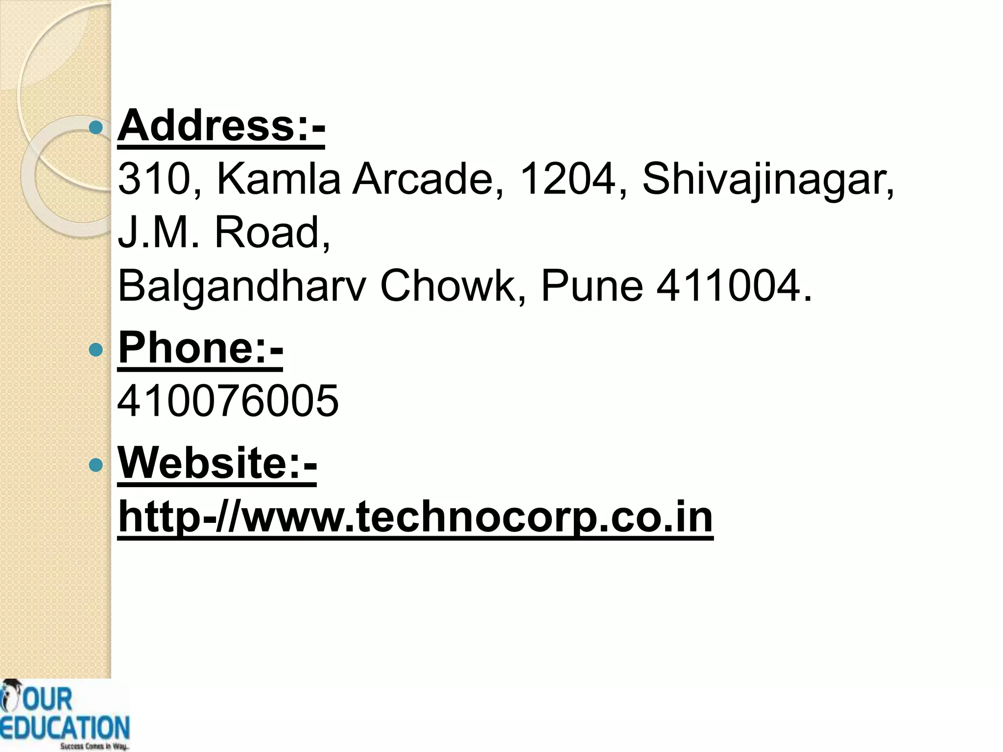  Address:-
310, Kamla Arcade, 1204, Shivajinagar,
J.M. Road,
Balgandharv Chowk, Pune 411004.
 Phone:-
410076005
 Website:-
http-//www.technocorp.co.in
 