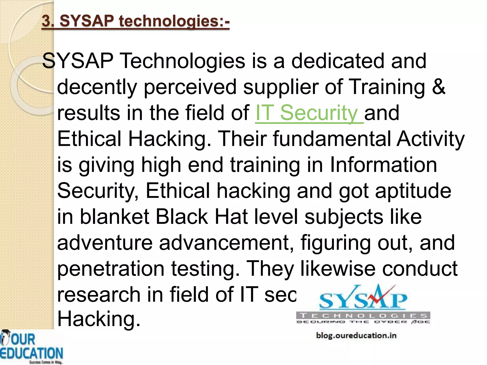 3. SYSAP technologies:-
SYSAP Technologies is a dedicated and
decently perceived supplier of Training &
results in the field of IT Security and
Ethical Hacking. Their fundamental Activity
is giving high end training in Information
Security, Ethical hacking and got aptitude
in blanket Black Hat level subjects like
adventure advancement, figuring out, and
penetration testing. They likewise conduct
research in field of IT security and Ethical
Hacking.
 
