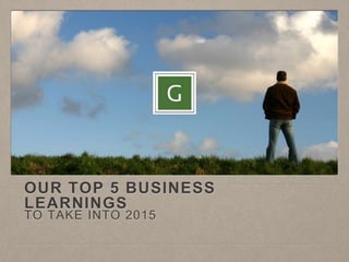 OUR TOP 5 BUSINESS 
LEARNINGS 
TO TAKE INTO 2015 
 