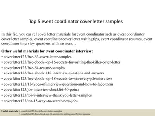 Top 5 event coordinator cover letter samples
In this file, you can ref cover letter materials for event coordinator such as event coordinator
cover letter samples, event coordinator cover letter writing tips, event coordinator resumes, event
coordinator interview questions with answers…
Other useful materials for event coordinator interview:
• coverletter123/free-63-cover-letter-samples
• coverletter123/free-ebook-top-16-secrets-for-writing-the-killer-cover-letter
• coverletter123/free-64-resume-samples
• coverletter123/free-ebook-145-interview-questions-and-answers
• coverletter123/free-ebook-top-18-secrets-to-win-every-job-interviews
• coverletter123/13-types-of-interview-questions-and-how-to-face-them
• coverletter123/job-interview-checklist-40-points
• coverletter123/top-8-interview-thank-you-letter-samples
• coverletter123/top-15-ways-to-search-new-jobs
Useful materials: • coverletter123/free-63-cover-letter-samples
• coverletter123/free-ebook-top-16-secrets-for-writing-an-effective-resume
 