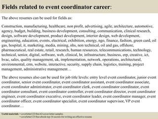 Fields related to event coordinator career:
The above resumes can be used for fields as:
Construction, manufacturing, healthcare, non profit, advertising, agile, architecture, automotive,
agency, budget, building, business development, consulting, communication, clinical research,
design, software development, product development, interior design, web development,
engineering, education, events, electrical, exhibition, energy, ngo, finance, fashion, green card, oil
gas, hospital, it, marketing, media, mining, nhs, non technical, oil and gas, offshore,
pharmaceutical, real estate, retail, research, human resources, telecommunications, technology,
technical, senior, digital, software, web, clinical, hr, infrastructure, business, erp, creative, ict,
hvac, sales, quality management, uk, implementation, network, operations, architectural,
environmental, crm, website, interactive, security, supply chain, logistics, training, project
management, administrative management…
The above resumes also can be used for job title levels: entry level event coordinator, junior event
coordinator, senior event coordinator, event coordinator assistant, event coordinator associate,
event coordinator administrator, event coordinator clerk, event coordinator coordinator, event
coordinator consultant, event coordinator controller, event coordinator director, event coordinator
engineer, event coordinator executive, event coordinator leader, event coordinator manager, event
coordinator officer, event coordinator specialist, event coordinator supervisor, VP event
coordinator…
Useful materials: • coverletter123/free-63-cover-letter-samples
• coverletter123/free-ebook-top-16-secrets-for-writing-an-effective-resume
 