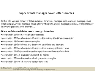Top 5 events manager cover letter samples
In this file, you can ref cover letter materials for events manager such as events manager cover
letter samples, events manager cover letter writing tips, events manager resumes, events manager
interview questions with answers…
Other useful materials for events manager interview:
• coverletter123/free-63-cover-letter-samples
• coverletter123/free-ebook-top-16-secrets-for-writing-the-killer-cover-letter
• coverletter123/free-64-resume-samples
• coverletter123/free-ebook-145-interview-questions-and-answers
• coverletter123/free-ebook-top-18-secrets-to-win-every-job-interviews
• coverletter123/13-types-of-interview-questions-and-how-to-face-them
• coverletter123/job-interview-checklist-40-points
• coverletter123/top-8-interview-thank-you-letter-samples
• coverletter123/top-15-ways-to-search-new-jobs
Useful materials: • coverletter123/free-63-cover-letter-samples
• coverletter123/free-ebook-top-16-secrets-for-writing-an-effective-resume
 