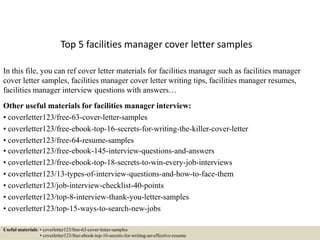 Top 5 facilities manager cover letter samples
In this file, you can ref cover letter materials for facilities manager such as facilities manager
cover letter samples, facilities manager cover letter writing tips, facilities manager resumes,
facilities manager interview questions with answers…
Other useful materials for facilities manager interview:
• coverletter123/free-63-cover-letter-samples
• coverletter123/free-ebook-top-16-secrets-for-writing-the-killer-cover-letter
• coverletter123/free-64-resume-samples
• coverletter123/free-ebook-145-interview-questions-and-answers
• coverletter123/free-ebook-top-18-secrets-to-win-every-job-interviews
• coverletter123/13-types-of-interview-questions-and-how-to-face-them
• coverletter123/job-interview-checklist-40-points
• coverletter123/top-8-interview-thank-you-letter-samples
• coverletter123/top-15-ways-to-search-new-jobs
Useful materials: • coverletter123/free-63-cover-letter-samples
• coverletter123/free-ebook-top-16-secrets-for-writing-an-effective-resume
 