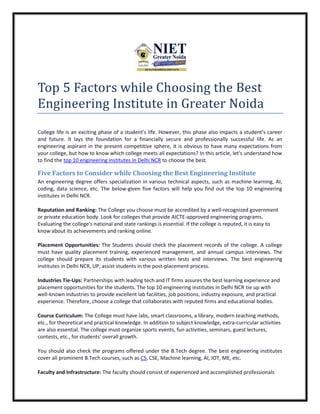 Top 5 Factors while Choosing the Best
Engineering Institute in Greater Noida
College life is an exciting phase of a student's life. However, this phase also impacts a student's career
and future. It lays the foundation for a financially secure and professionally successful life. As an
engineering aspirant in the present competitive sphere, it is obvious to have many expectations from
your college, but how to know which college meets all expectations? In this article, let's understand how
to find the top 10 engineering institutes in Delhi NCR to choose the best.
Five Factors to Consider while Choosing the Best Engineering Institute
An engineering degree offers specialization in various technical aspects, such as machine learning, AI,
coding, data science, etc. The below-given five factors will help you find out the top 10 engineering
institutes in Delhi NCR.
Reputation and Ranking: The College you choose must be accredited by a well-recognized government
or private education body. Look for colleges that provide AICTE-approved engineering programs.
Evaluating the college's national and state rankings is essential. If the college is reputed, it is easy to
know about its achievements and ranking online.
Placement Opportunities: The Students should check the placement records of the college. A college
must have quality placement training, experienced management, and annual campus interviews. The
college should prepare its students with various written tests and interviews. The best engineering
institutes in Delhi NCR, UP, assist students in the post-placement process.
Industries Tie-Ups: Partnerships with leading tech and IT firms assures the best learning experience and
placement opportunities for the students. The top 10 engineering institutes in Delhi NCR tie up with
well-known industries to provide excellent lab facilities, job positions, industry exposure, and practical
experience. Therefore, choose a college that collaborates with reputed firms and educational bodies.
Course Curriculum: The College must have labs, smart classrooms, a library, modern teaching methods,
etc., for theoretical and practical knowledge. In addition to subject knowledge, extra-curricular activities
are also essential. The college must organize sports events, fun activities, seminars, guest lectures,
contests, etc., for students' overall growth.
You should also check the programs offered under the B.Tech degree. The best engineering institutes
cover all prominent B.Tech courses, such as CS, CSE, Machine learning, AI, IOT, ME, etc.
Faculty and Infrastructure: The faculty should consist of experienced and accomplished professionals
 