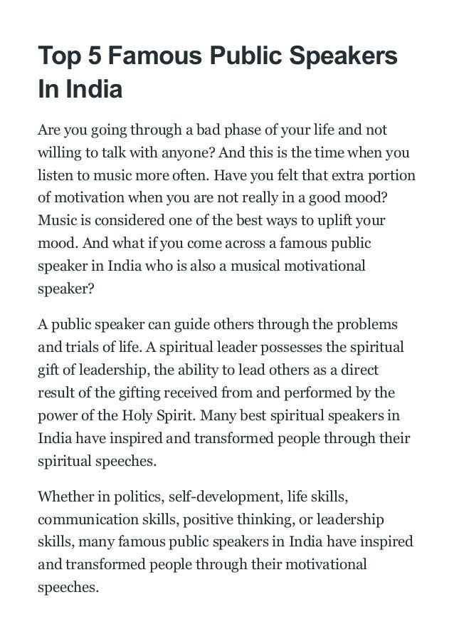 Top 5 Famous Public Speakers
In India
Are you going through a bad phase of your life and not
willing to talk with anyone? And this is the time when you
listen to music more often. Have you felt that extra portion
of motivation when you are not really in a good mood?
Music is considered one of the best ways to uplift your
mood. And what if you come across a famous public
speaker in India who is also a musical motivational
speaker?
A public speaker can guide others through the problems
and trials of life. A spiritual leader possesses the spiritual
gift of leadership, the ability to lead others as a direct
result of the gifting received from and performed by the
power of the Holy Spirit. Many best spiritual speakers in
India have inspired and transformed people through their
spiritual speeches.
Whether in politics, self-development, life skills,
communication skills, positive thinking, or leadership
skills, many famous public speakers in India have inspired
and transformed people through their motivational
speeches.
 