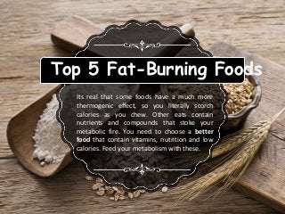 Top 5 Fat-Burning Foods
Its real that some foods have a much more
thermogenic effect, so you literally scorch
calories as you chew. Other eats contain
nutrients and compounds that stoke your
metabolic fire. You need to choose a better
food that contain vitamins, nutrition and low
calories. Feed your metabolism with these.
 