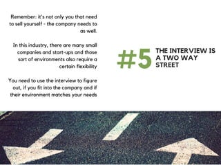 Remember: it's not only you that need
to sell yourself - the company needs to
as well.
In this industry, there are many small
companies and start-ups and those
sort of environments also require a
certain flexibility
You need to use the interview to figure
out, if you fit into the company and if
their environment matches your needs
#5
THE INTERVIEW IS
A TWO WAY
STREET
 