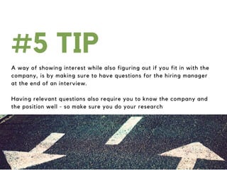 A way of showing interest while also figuring out if you fit in with the
company, is by making sure to have questions for the hiring manager
at the end of an interview.
Having relevant questions also require you to know the company and
the position well - so make sure you do your research
#5 TIP
 