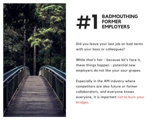 #1
Did you leave your last job on bad terms
with your boss or colleagues?
While that's fair - because let's face it,
these things happen - potential new
employers do not like your sour grapes.
Especially in the AM industry where
competitors are also future or former
collaborators, and everyone knows
everyone, it is important not to burn your
bridges
BADMOUTHING
FORMER
EMPLOYERS
 