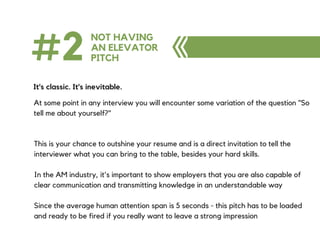 #2 NOT HAVING
AN ELEVATOR
PITCH
It's classic. It's inevitable.
At some point in any interview you will encounter some variation of the question "So
tell me about yourself?"
This is your chance to outshine your resume and is a direct invitation to tell the
interviewer what you can bring to the table, besides your hard skills.
In the AM industry, it's important to show employers that you are also capable of
clear communication and transmitting knowledge in an understandable way
Since the average human attention span is 5 seconds - this pitch has to be loaded
and ready to be fired if you really want to leave a strong impression
 