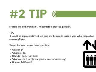 #2 TIP
Prepare the pitch from home. And practice, practice, practice.
TIPS
It should be approximately 60 sec. long and be able to express your value proposition
as an employee.
The pitch should answer these questions:
Who am I?
What do I do?
How do I do it? (soft skills)
What do I do it for? (show genuine interest in industry)
How am I different?
 