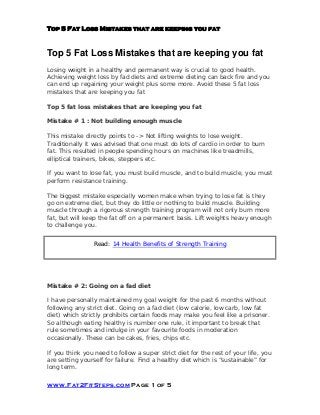 Top 5 Fat Loss Mistakes that are keeping you fat
www.Fat2FitSteps.com Page 1 of 5
Top 5 Fat Loss Mistakes that are keeping you fat
Losing weight in a healthy and permanent way is crucial to good health.
Achieving weight loss by fad diets and extreme dieting can back fire and you
can end up regaining your weight plus some more. Avoid these 5 fat loss
mistakes that are keeping you fat
Top 5 fat loss mistakes that are keeping you fat
Mistake # 1 : Not building enough muscle
This mistake directly points to -> Not lifting weights to lose weight.
Traditionally it was advised that one must do lots of cardio in order to burn
fat. This resulted in people spending hours on machines like treadmills,
elliptical trainers, bikes, steppers etc.
If you want to lose fat, you must build muscle, and to build muscle, you must
perform resistance training.
The biggest mistake especially women make when trying to lose fat is they
go on extreme diet, but they do little or nothing to build muscle. Building
muscle through a rigorous strength training program will not only burn more
fat, but will keep the fat off on a permanent basis. Lift weights heavy enough
to challenge you.
Read: 14 Health Benefits of Strength Training
Mistake # 2: Going on a fad diet
I have personally maintained my goal weight for the past 6 months without
following any strict diet. Going on a fad diet (low calorie, low carb, low fat
diet) which strictly prohibits certain foods may make you feel like a prisoner.
So although eating healthy is number one rule, it important to break that
rule sometimes and indulge in your favourite foods in moderation
occasionally. These can be cakes, fries, chips etc.
If you think you need to follow a super strict diet for the rest of your life, you
are setting yourself for failure. Find a healthy diet which is “sustainable” for
long term.
 