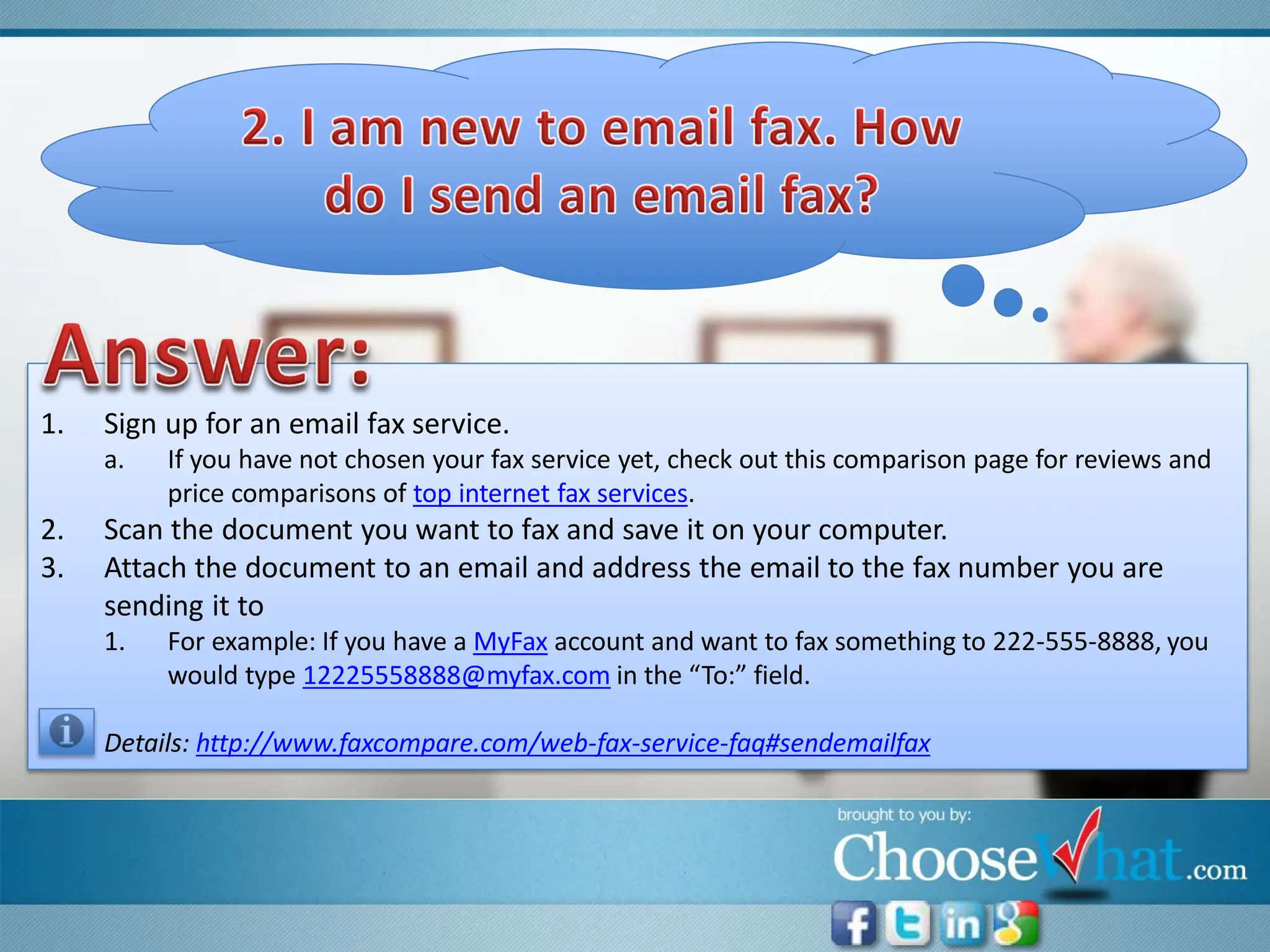 1.   Sign up for an email fax service.
     a.   If you have not chosen your fax service yet, check out this comparison page for reviews and
          price comparisons of top internet fax services.
2.   Scan the document you want to fax and save it on your computer.
3.   Attach the document to an email and address the email to the fax number you are
     sending it to
     1.   For example: If you have a MyFax account and want to fax something to 222-555-8888, you
          would type 12225558888@myfax.com in the “To:” field.

     Details: http://www.faxcompare.com/web-fax-service-faq#sendemailfax
 