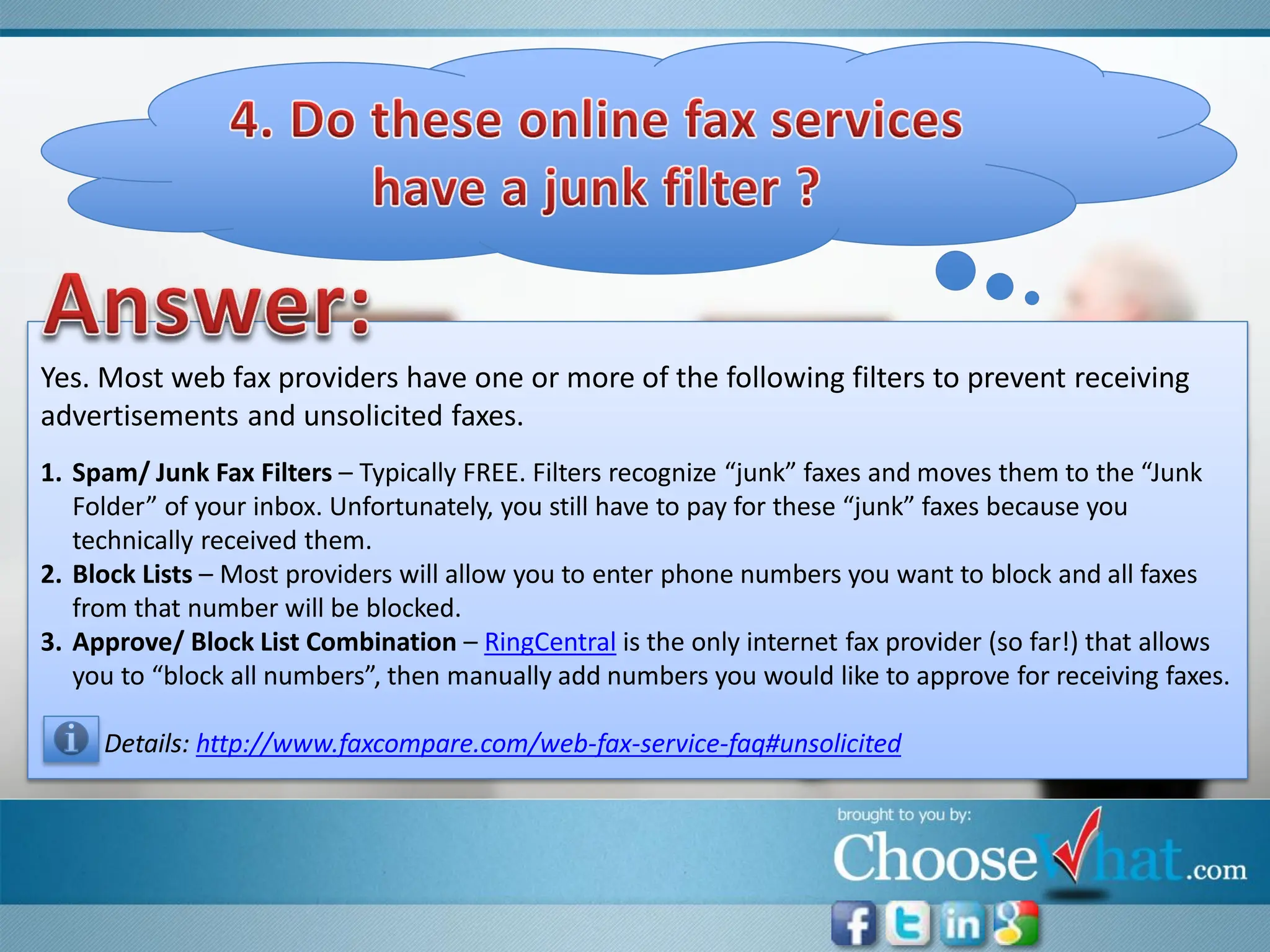 Yes. Most web fax providers have one or more of the following filters to prevent receiving
advertisements and unsolicited faxes.
1. Spam/ Junk Fax Filters – Typically FREE. Filters recognize “junk” faxes and moves them to the “Junk
   Folder” of your inbox. Unfortunately, you still have to pay for these “junk” faxes because you
   technically received them.
2. Block Lists – Most providers will allow you to enter phone numbers you want to block and all faxes
   from that number will be blocked.
3. Approve/ Block List Combination – RingCentral is the only internet fax provider (so far!) that allows
   you to “block all numbers”, then manually add numbers you would like to approve for receiving faxes.

     Details: http://www.faxcompare.com/web-fax-service-faq#unsolicited
 