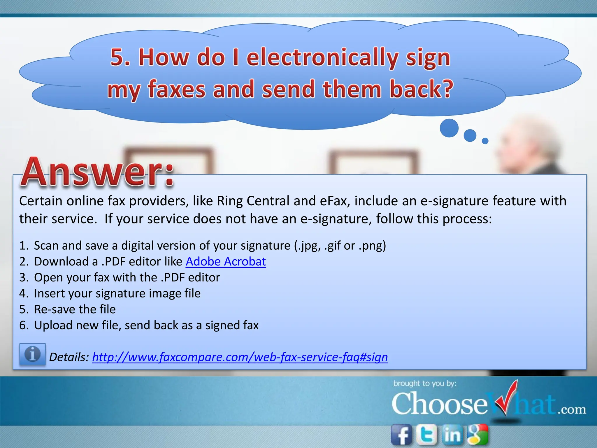 Certain online fax providers, like Ring Central and eFax, include an e-signature feature with
their service. If your service does not have an e-signature, follow this process:
1.   Scan and save a digital version of your signature (.jpg, .gif or .png)
2.   Download a .PDF editor like Adobe Acrobat
3.   Open your fax with the .PDF editor
4.   Insert your signature image file
5.   Re-save the file
6.   Upload new file, send back as a signed fax

       Details: http://www.faxcompare.com/web-fax-service-faq#sign
 