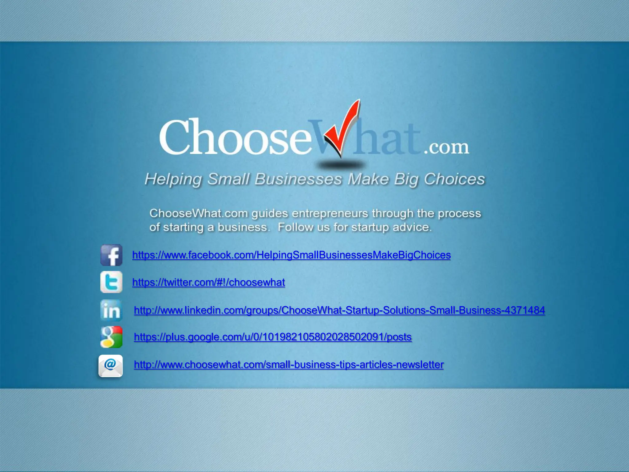https://www.facebook.com/HelpingSmallBusinessesMakeBigChoices

https://twitter.com/#!/choosewhat

http://www.linkedin.com/groups/ChooseWhat-Startup-Solutions-Small-Business-4371484

https://plus.google.com/u/0/101982105802028502091/posts

http://www.choosewhat.com/small-business-tips-articles-newsletter
 