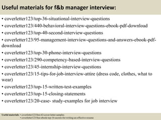 Useful materials for f&b manager interview:
• coverletter123/top-36-situational-interview-questions
• coverletter123/440-behavioral-interview-questions-ebook-pdf-download
• coverletter123/top-40-second-interview-questions
• coverletter123/95-management-interview-questions-and-answers-ebook-pdf-
download
• coverletter123/top-30-phone-interview-questions
• coverletter123/290-competency-based-interview-questions
• coverletter123/45-internship-interview-questions
• coverletter123/15-tips-for-job-interview-attire (dress code, clothes, what to
wear)
• coverletter123/top-15-written-test-examples
• coverletter123/top-15-closing-statements
• coverletter123/20-case- study-examples for job interview
Useful materials: • coverletter123/free-63-cover-letter-samples
• coverletter123/free-ebook-top-16-secrets-for-writing-an-effective-resume
 