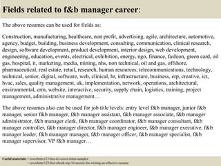 Fields related to f&b manager career:
The above resumes can be used for fields as:
Construction, manufacturing, healthcare, non profit, advertising, agile, architecture, automotive,
agency, budget, building, business development, consulting, communication, clinical research,
design, software development, product development, interior design, web development,
engineering, education, events, electrical, exhibition, energy, ngo, finance, fashion, green card, oil
gas, hospital, it, marketing, media, mining, nhs, non technical, oil and gas, offshore,
pharmaceutical, real estate, retail, research, human resources, telecommunications, technology,
technical, senior, digital, software, web, clinical, hr, infrastructure, business, erp, creative, ict,
hvac, sales, quality management, uk, implementation, network, operations, architectural,
environmental, crm, website, interactive, security, supply chain, logistics, training, project
management, administrative management…
The above resumes also can be used for job title levels: entry level f&b manager, junior f&b
manager, senior f&b manager, f&b manager assistant, f&b manager associate, f&b manager
administrator, f&b manager clerk, f&b manager coordinator, f&b manager consultant, f&b
manager controller, f&b manager director, f&b manager engineer, f&b manager executive, f&b
manager leader, f&b manager manager, f&b manager officer, f&b manager specialist, f&b
manager supervisor, VP f&b manager…
Useful materials: • coverletter123/free-63-cover-letter-samples
• coverletter123/free-ebook-top-16-secrets-for-writing-an-effective-resume
 