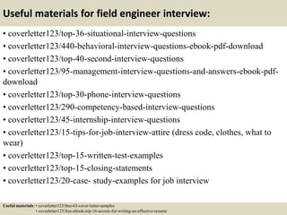 Useful materials for field engineer interview:
• coverletter123/top-36-situational-interview-questions
• coverletter123/440-behavioral-interview-questions-ebook-pdf-download
• coverletter123/top-40-second-interview-questions
• coverletter123/95-management-interview-questions-and-answers-ebook-pdf-
download
• coverletter123/top-30-phone-interview-questions
• coverletter123/290-competency-based-interview-questions
• coverletter123/45-internship-interview-questions
• coverletter123/15-tips-for-job-interview-attire (dress code, clothes, what to
wear)
• coverletter123/top-15-written-test-examples
• coverletter123/top-15-closing-statements
• coverletter123/20-case- study-examples for job interview
Useful materials: • coverletter123/free-63-cover-letter-samples
• coverletter123/free-ebook-top-16-secrets-for-writing-an-effective-resume
 