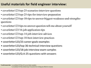 Useful materials for field engineer interview:
• coverletter123/top-25-scenarios-interview-questions
• coverletter123/top-25-tips-for-interview-preparation
• coverletter123/top-10-tips-to-answer-biggest-weakness-and-strengths-
questions
• coverletter123/tips-to-answer-question-tell-me-about-yourself
• coverletter123/16-job-application-tips
• coverletter123/top-14-job-interview-advices
• coverletter123/top-18-best-interview-practices
• coverletter123/25-career-goals-examples
• coverletter123/top-36-technical-interview-questions
• coverletter123/18-job-interview-exam-samples
• coverletter123/Q-A-25-questions-with-answers
Useful materials: • coverletter123/free-63-cover-letter-samples
• coverletter123/free-ebook-top-16-secrets-for-writing-an-effective-resume
 
