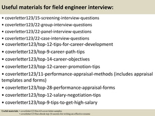 Useful materials for field engineer interview:
• coverletter123/15-screening-interview-questions
• coverletter123/22-group-interview-questions
• coverletter123/22-panel-interview-questions
• coverletter123/22-case-interview-questions
• coverletter123/top-12-tips-for-career-development
• coverletter123/top-9-career-path-tips
• coverletter123/top-14-career-objectives
• coverletter123/top-12-career-promotion-tips
• coverletter123/11-performance-appraisal-methods (includes appraisal
templates and forms)
• coverletter123/top-28-performance-appraisal-forms
• coverletter123/top-12-salary-negotiation-tips
• coverletter123/top-9-tips-to-get-high-salary
Useful materials: • coverletter123/free-63-cover-letter-samples
• coverletter123/free-ebook-top-16-secrets-for-writing-an-effective-resume
 