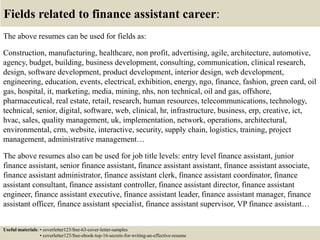 Fields related to finance assistant career:
The above resumes can be used for fields as:
Construction, manufacturing, healthcare, non profit, advertising, agile, architecture, automotive,
agency, budget, building, business development, consulting, communication, clinical research,
design, software development, product development, interior design, web development,
engineering, education, events, electrical, exhibition, energy, ngo, finance, fashion, green card, oil
gas, hospital, it, marketing, media, mining, nhs, non technical, oil and gas, offshore,
pharmaceutical, real estate, retail, research, human resources, telecommunications, technology,
technical, senior, digital, software, web, clinical, hr, infrastructure, business, erp, creative, ict,
hvac, sales, quality management, uk, implementation, network, operations, architectural,
environmental, crm, website, interactive, security, supply chain, logistics, training, project
management, administrative management…
The above resumes also can be used for job title levels: entry level finance assistant, junior
finance assistant, senior finance assistant, finance assistant assistant, finance assistant associate,
finance assistant administrator, finance assistant clerk, finance assistant coordinator, finance
assistant consultant, finance assistant controller, finance assistant director, finance assistant
engineer, finance assistant executive, finance assistant leader, finance assistant manager, finance
assistant officer, finance assistant specialist, finance assistant supervisor, VP finance assistant…
Useful materials: • coverletter123/free-63-cover-letter-samples
• coverletter123/free-ebook-top-16-secrets-for-writing-an-effective-resume
 